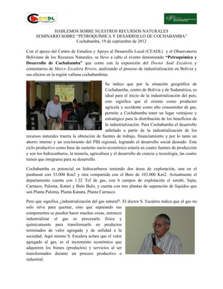 HABLEMOS SOBRE NUESTROS RECURSOS NATURALES
     SEMINARIO SOBRE “PETROQUÍMICA Y DESARROLLO DE COCHABAMBA”
                     Cochabamba, 19 de septiembre de 2012

Con el apoyo del Centro de Estudios y Apoyo al Desarrollo Local (CEADL) y el Observatorio
Boliviano de los Recursos Naturales, se llevo a cabo el evento denominado “Petroquímica y
Desarrollo de Cochabamba” que conto con la exposición del Doctor Saúl Escalera y
comentarios de Marco Escalera Rivero, analizando el proceso de industrialización en Bolivia y
sus efectos en la región valluna cochabambina.

                                              Se indico que por la situación geográfica de
                                              Cochabamba, centro de Bolivia y de Sudamérica, es
                                              ideal para el inicio de la industrialización del país,
                                              esto significa que el oriente como productor
                                              agrícola y occidente como alto consumidor de gas,
                                              permite a Cochabamba tener un lugar ventajoso y
                                              estratégico para la distribución de los beneficios de
                                              la industrialización. Para Cochabamba el desarrollo
                                              anhelado a partir de la industrialización de los
recursos naturales traería la obtención de fuentes de trabajo, financiamiento y por lo tanto un
ahorro interno y un crecimiento del PIB regional, logrando el desarrollo social deseado. Este
ciclo productivo como base de sustento socio-económico estaría en cuatro fuentes de producción
y son los hidrocarburos, la minería, agricultura y el desarrollo de ciencia y tecnología, las cuales
tienen que integrarse para su desarrollo.

Cochabamba es potencial en hidrocarburos teniendo dos áreas de exploración, una en el
piedmont con 33.000 Km2 y otra compartida con el Beni de 103.000 Km2. Actualmente el
departamento cuenta con 1.22 Tcf de gas, con 6 campos de explotación el surubí, Sajta,
Carrasco, Paloma, Katari y Bulo Bulo, y cuenta con tres plantas de separación de líquidos que
son Planta Paloma, Planta Kanata, Planta Carrasco.

Pero que significa ¿industrialización del gas natural?. El doctor S. Escalera indica que el gas no
solo sirve para quemar, sino que separando sus
componentes se pueden hacer muchas cosas, entonces
industrializar el gas es procesarlo física y
químicamente para transformarlo en productos
terminados de valor agregado y de utilidad a la
sociedad. Aquí mismo S. Escalera aclara que el valor
agregado al gas, es el incremento económico que
adquieren los bienes (productos) y servicios al ser
transformados durante un proceso productivo o
industrial.
 