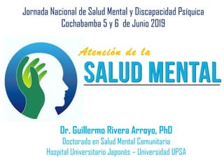 Dr. Guillermo Rivera Arroyo, PhD
Doctorado en Salud Mental Comunitaria
Hospital Universitario Japonés – Universidad UPSA
Jornada Nacional de Salud Mental y Discapacidad Psíquica
Cochabamba 5 y 6 de Junio 2019
Atención de la
 