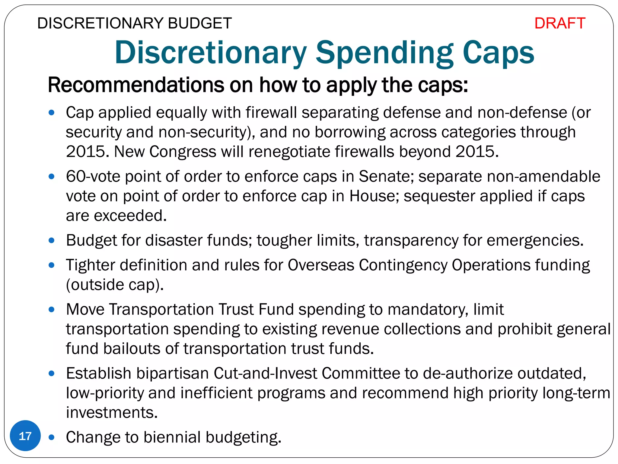 Discretionary Spending Caps
Recommendations on how to apply the caps:
 Cap applied equally with firewall separating defense and non-defense (or
security and non-security), and no borrowing across categories through
2015. New Congress will renegotiate firewalls beyond 2015.
 60-vote point of order to enforce caps in Senate; separate non-amendable
vote on point of order to enforce cap in House; sequester applied if caps
are exceeded.
 Budget for disaster funds; tougher limits, transparency for emergencies.
 Tighter definition and rules for Overseas Contingency Operations funding
(outside cap).
 Move Transportation Trust Fund spending to mandatory, limit
transportation spending to existing revenue collections and prohibit general
fund bailouts of transportation trust funds.
 Establish bipartisan Cut-and-Invest Committee to de-authorize outdated,
low-priority and inefficient programs and recommend high priority long-term
investments.
 Change to biennial budgeting.17
DISCRETIONARY BUDGET DRAFT
 
