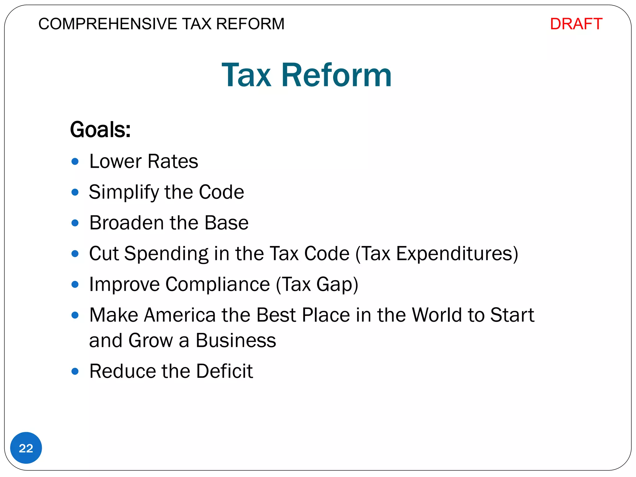 Tax Reform
Goals:
 Lower Rates
 Simplify the Code
 Broaden the Base
 Cut Spending in the Tax Code (Tax Expenditures)
 Improve Compliance (Tax Gap)
 Make America the Best Place in the World to Start
and Grow a Business
 Reduce the Deficit
22
COMPREHENSIVE TAX REFORM DRAFT
 