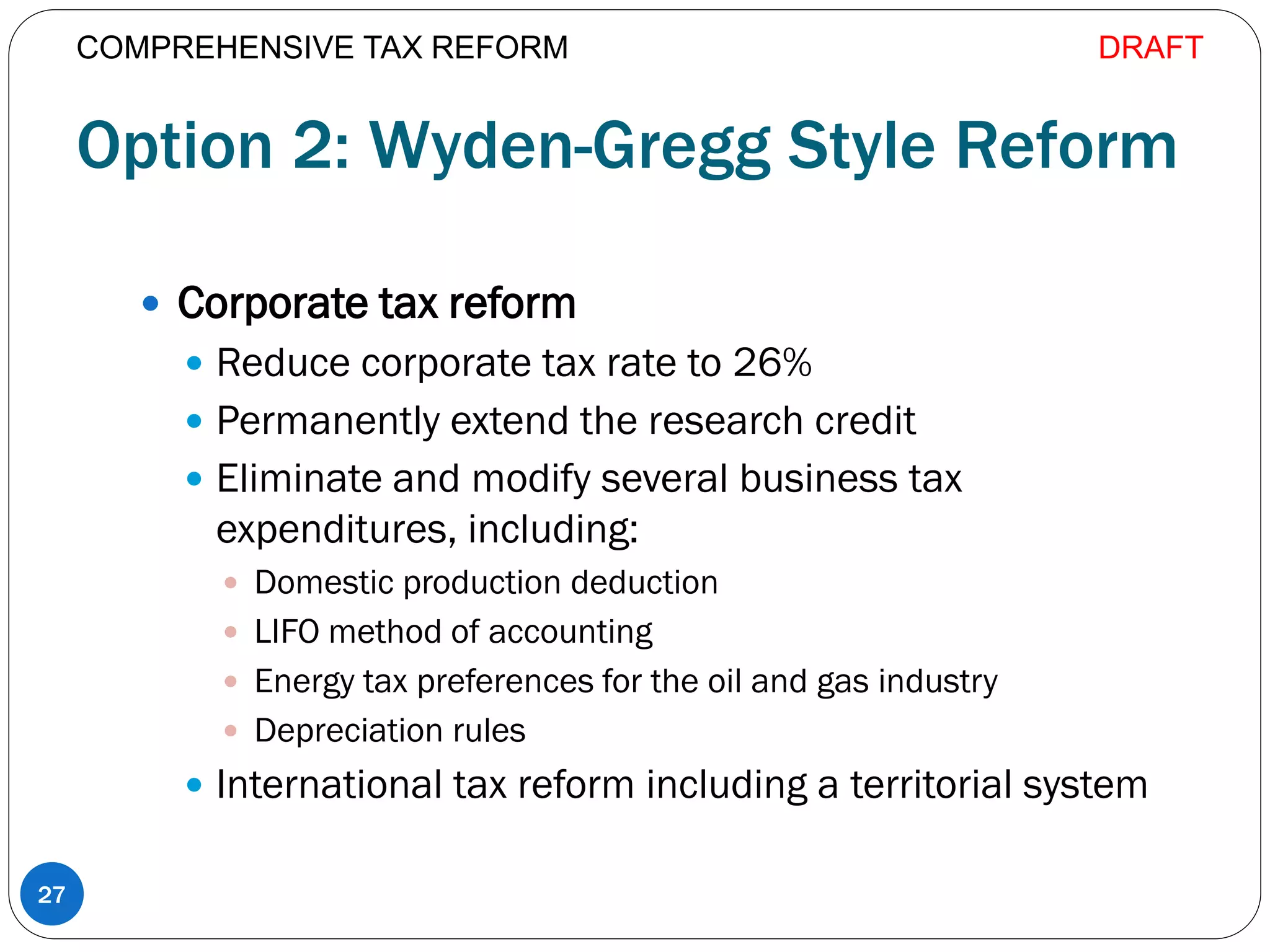 Option 2: Wyden-Gregg Style Reform
 Corporate tax reform
 Reduce corporate tax rate to 26%
 Permanently extend the research credit
 Eliminate and modify several business tax
expenditures, including:
 Domestic production deduction
 LIFO method of accounting
 Energy tax preferences for the oil and gas industry
 Depreciation rules
 International tax reform including a territorial system
27
COMPREHENSIVE TAX REFORM DRAFT
 
