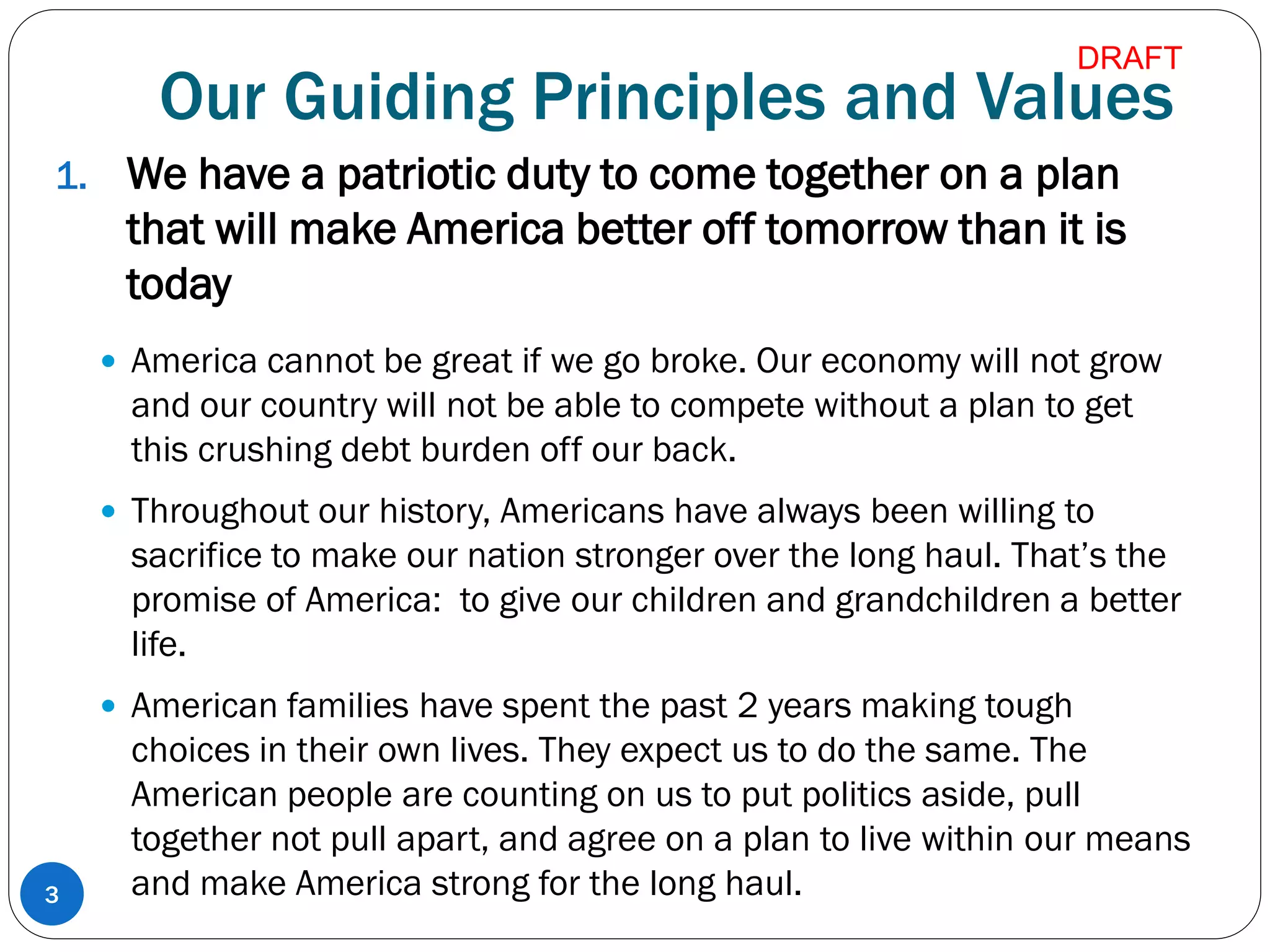 Our Guiding Principles and Values
1. We have a patriotic duty to come together on a plan
that will make America better off tomorrow than it is
today
 America cannot be great if we go broke. Our economy will not grow
and our country will not be able to compete without a plan to get
this crushing debt burden off our back.
 Throughout our history, Americans have always been willing to
sacrifice to make our nation stronger over the long haul. That’s the
promise of America: to give our children and grandchildren a better
life.
 American families have spent the past 2 years making tough
choices in their own lives. They expect us to do the same. The
American people are counting on us to put politics aside, pull
together not pull apart, and agree on a plan to live within our means
and make America strong for the long haul.3
DRAFT
 