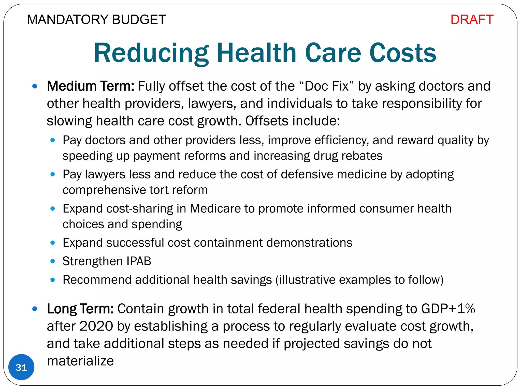 Reducing Health Care Costs
 Medium Term: Fully offset the cost of the “Doc Fix” by asking doctors and
other health providers, lawyers, and individuals to take responsibility for
slowing health care cost growth. Offsets include:
 Pay doctors and other providers less, improve efficiency, and reward quality by
speeding up payment reforms and increasing drug rebates
 Pay lawyers less and reduce the cost of defensive medicine by adopting
comprehensive tort reform
 Expand cost-sharing in Medicare to promote informed consumer health
choices and spending
 Expand successful cost containment demonstrations
 Strengthen IPAB
 Recommend additional health savings (illustrative examples to follow)
 Long Term: Contain growth in total federal health spending to GDP+1%
after 2020 by establishing a process to regularly evaluate cost growth,
and take additional steps as needed if projected savings do not
materialize31
MANDATORY BUDGET DRAFT
 