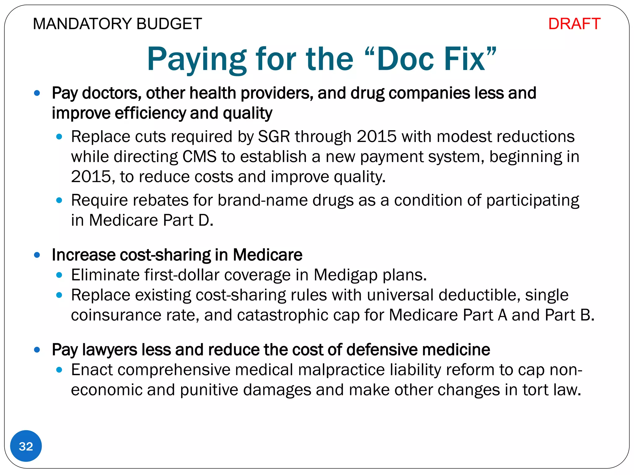 Paying for the “Doc Fix”
 Pay doctors, other health providers, and drug companies less and
improve efficiency and quality
 Replace cuts required by SGR through 2015 with modest reductions
while directing CMS to establish a new payment system, beginning in
2015, to reduce costs and improve quality.
 Require rebates for brand-name drugs as a condition of participating
in Medicare Part D.
 Increase cost-sharing in Medicare
 Eliminate first-dollar coverage in Medigap plans.
 Replace existing cost-sharing rules with universal deductible, single
coinsurance rate, and catastrophic cap for Medicare Part A and Part B.
 Pay lawyers less and reduce the cost of defensive medicine
 Enact comprehensive medical malpractice liability reform to cap non-
economic and punitive damages and make other changes in tort law.
32
MANDATORY BUDGET DRAFT
 