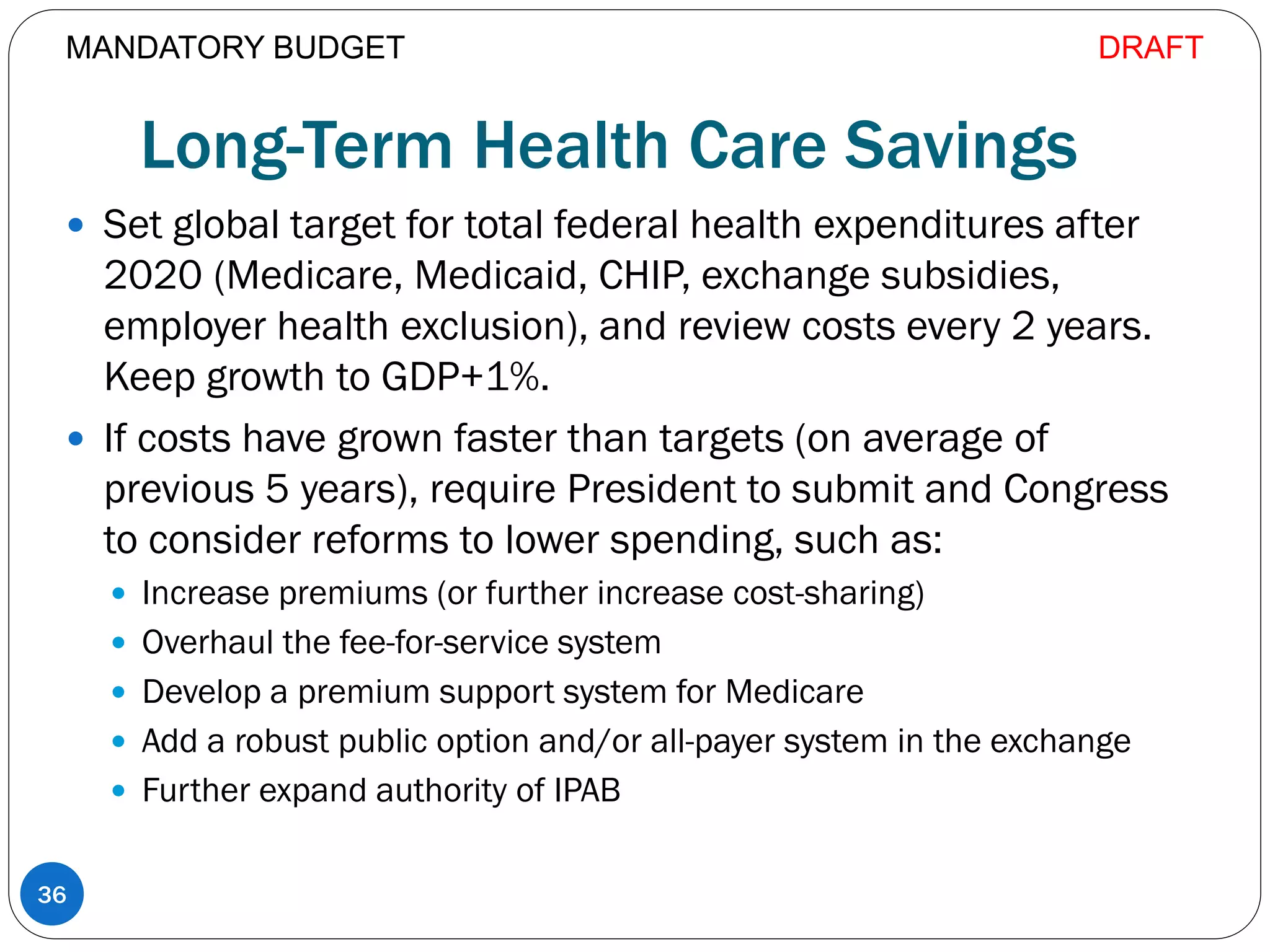 Long-Term Health Care Savings
 Set global target for total federal health expenditures after
2020 (Medicare, Medicaid, CHIP, exchange subsidies,
employer health exclusion), and review costs every 2 years.
Keep growth to GDP+1%.
 If costs have grown faster than targets (on average of
previous 5 years), require President to submit and Congress
to consider reforms to lower spending, such as:
 Increase premiums (or further increase cost-sharing)
 Overhaul the fee-for-service system
 Develop a premium support system for Medicare
 Add a robust public option and/or all-payer system in the exchange
 Further expand authority of IPAB
36
MANDATORY BUDGET DRAFT
 