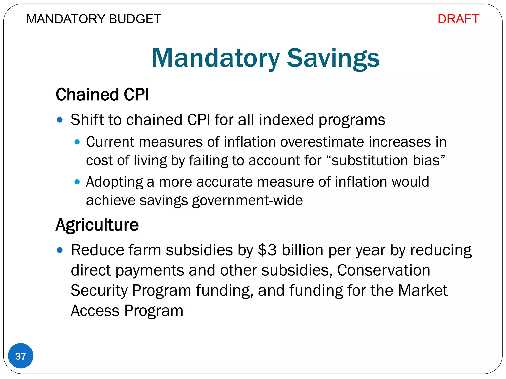 Mandatory Savings
Chained CPI
 Shift to chained CPI for all indexed programs
 Current measures of inflation overestimate increases in
cost of living by failing to account for “substitution bias”
 Adopting a more accurate measure of inflation would
achieve savings government-wide
Agriculture
 Reduce farm subsidies by $3 billion per year by reducing
direct payments and other subsidies, Conservation
Security Program funding, and funding for the Market
Access Program
37
MANDATORY BUDGET DRAFT
 