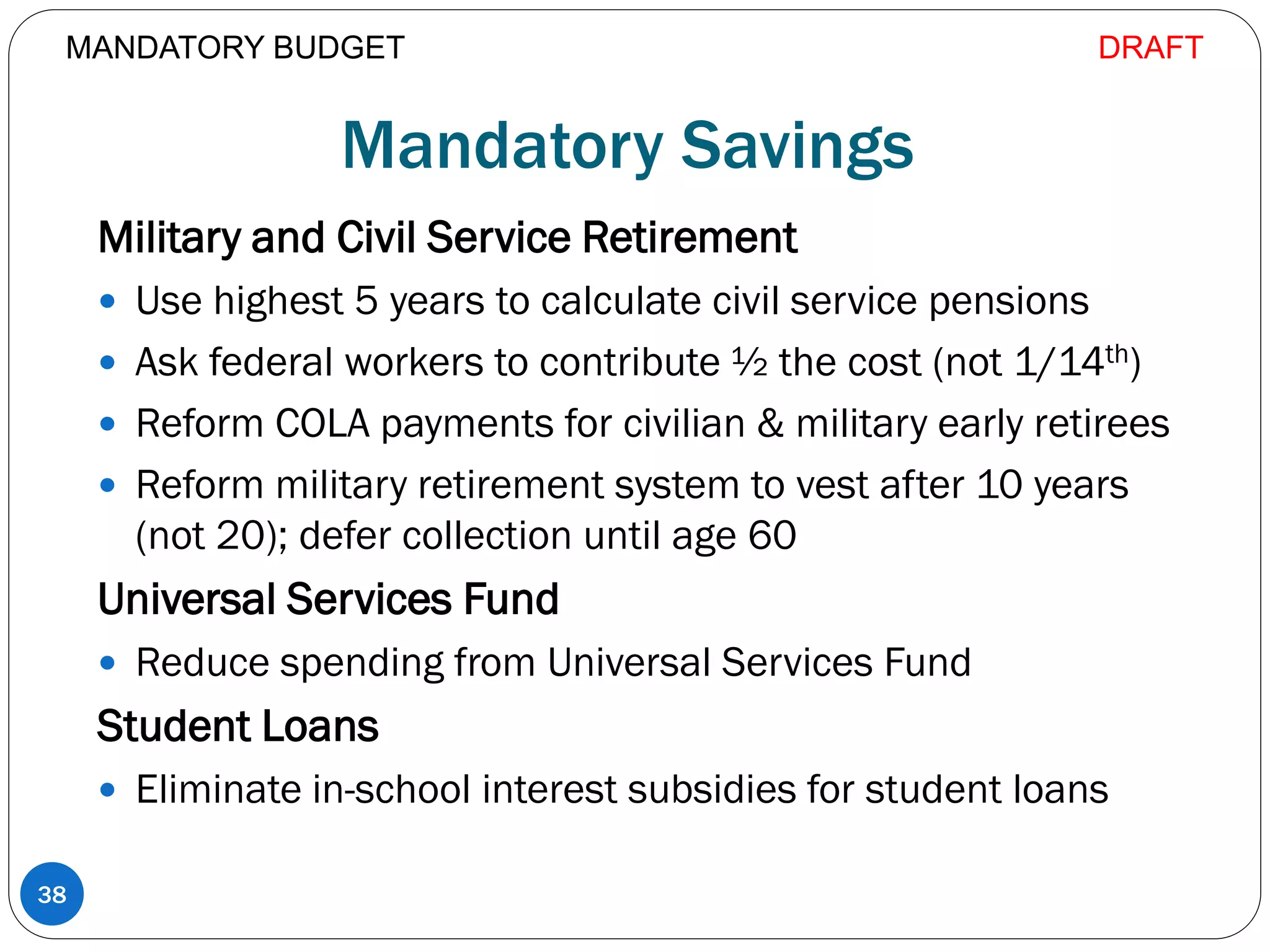Mandatory Savings
Military and Civil Service Retirement
 Use highest 5 years to calculate civil service pensions
 Ask federal workers to contribute ½ the cost (not 1/14th)
 Reform COLA payments for civilian & military early retirees
 Reform military retirement system to vest after 10 years
(not 20); defer collection until age 60
Universal Services Fund
 Reduce spending from Universal Services Fund
Student Loans
 Eliminate in-school interest subsidies for student loans
38
MANDATORY BUDGET DRAFT
 