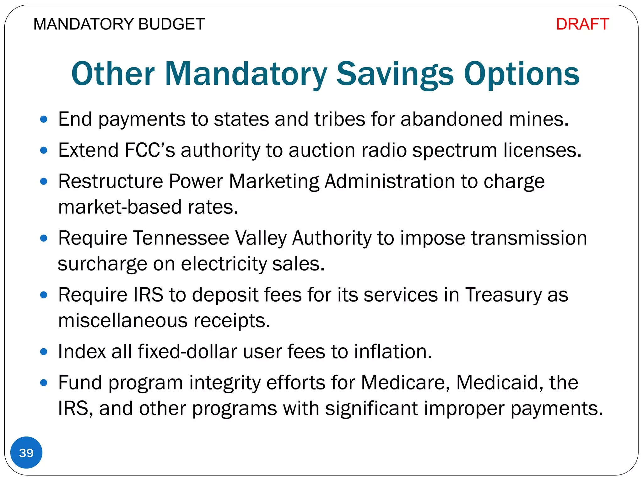 Other Mandatory Savings Options
 End payments to states and tribes for abandoned mines.
 Extend FCC’s authority to auction radio spectrum licenses.
 Restructure Power Marketing Administration to charge
market-based rates.
 Require Tennessee Valley Authority to impose transmission
surcharge on electricity sales.
 Require IRS to deposit fees for its services in Treasury as
miscellaneous receipts.
 Index all fixed-dollar user fees to inflation.
 Fund program integrity efforts for Medicare, Medicaid, the
IRS, and other programs with significant improper payments.
39
MANDATORY BUDGET DRAFT
 