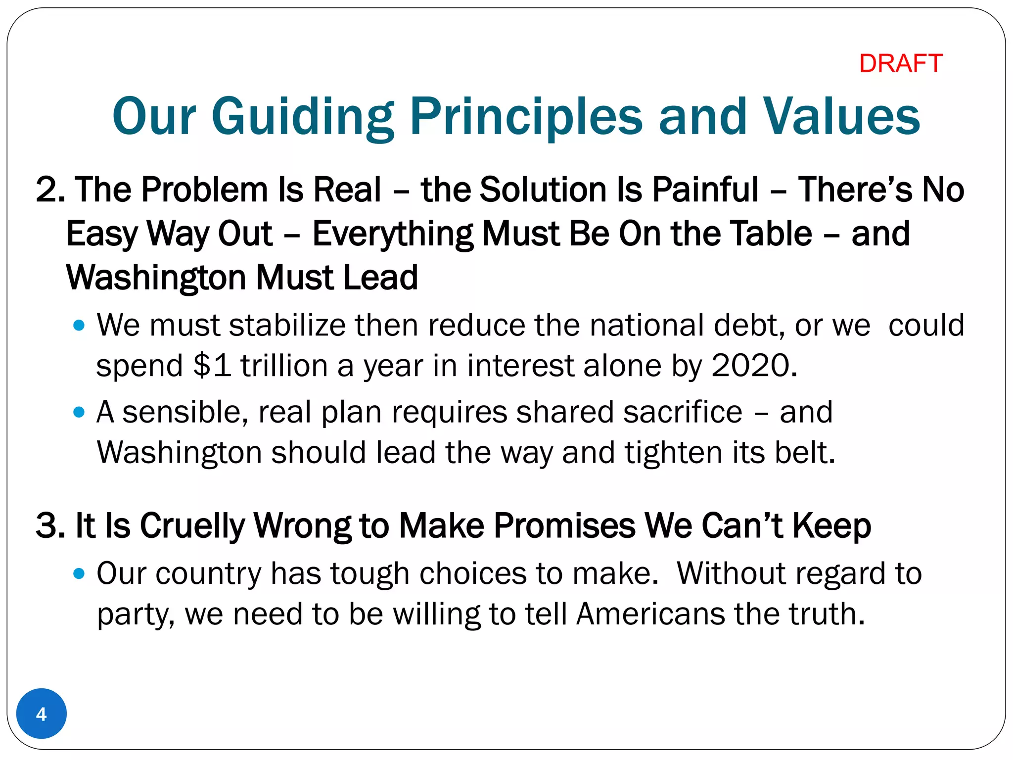 Our Guiding Principles and Values
2. The Problem Is Real – the Solution Is Painful – There’s No
Easy Way Out – Everything Must Be On the Table – and
Washington Must Lead
 We must stabilize then reduce the national debt, or we could
spend $1 trillion a year in interest alone by 2020.
 A sensible, real plan requires shared sacrifice – and
Washington should lead the way and tighten its belt.
3. It Is Cruelly Wrong to Make Promises We Can’t Keep
 Our country has tough choices to make. Without regard to
party, we need to be willing to tell Americans the truth.
4
DRAFT
 