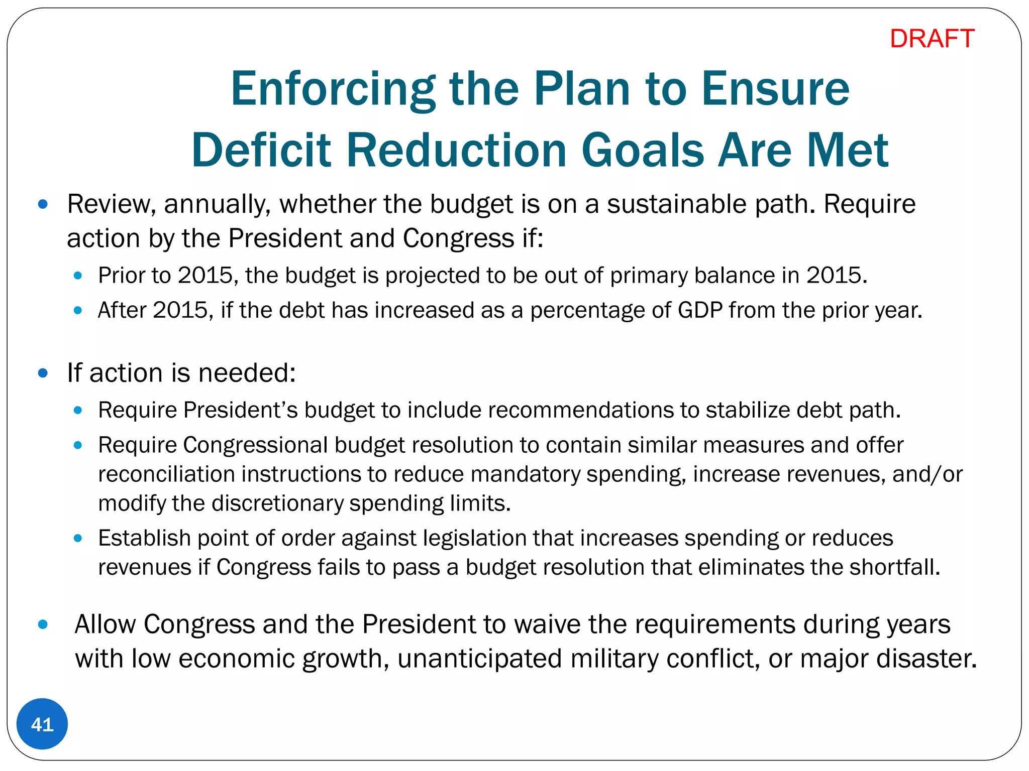 Enforcing the Plan to Ensure
Deficit Reduction Goals Are Met
 Review, annually, whether the budget is on a sustainable path. Require
action by the President and Congress if:
 Prior to 2015, the budget is projected to be out of primary balance in 2015.
 After 2015, if the debt has increased as a percentage of GDP from the prior year.
 If action is needed:
 Require President’s budget to include recommendations to stabilize debt path.
 Require Congressional budget resolution to contain similar measures and offer
reconciliation instructions to reduce mandatory spending, increase revenues, and/or
modify the discretionary spending limits.
 Establish point of order against legislation that increases spending or reduces
revenues if Congress fails to pass a budget resolution that eliminates the shortfall.
 Allow Congress and the President to waive the requirements during years
with low economic growth, unanticipated military conflict, or major disaster.
41
DRAFT
 