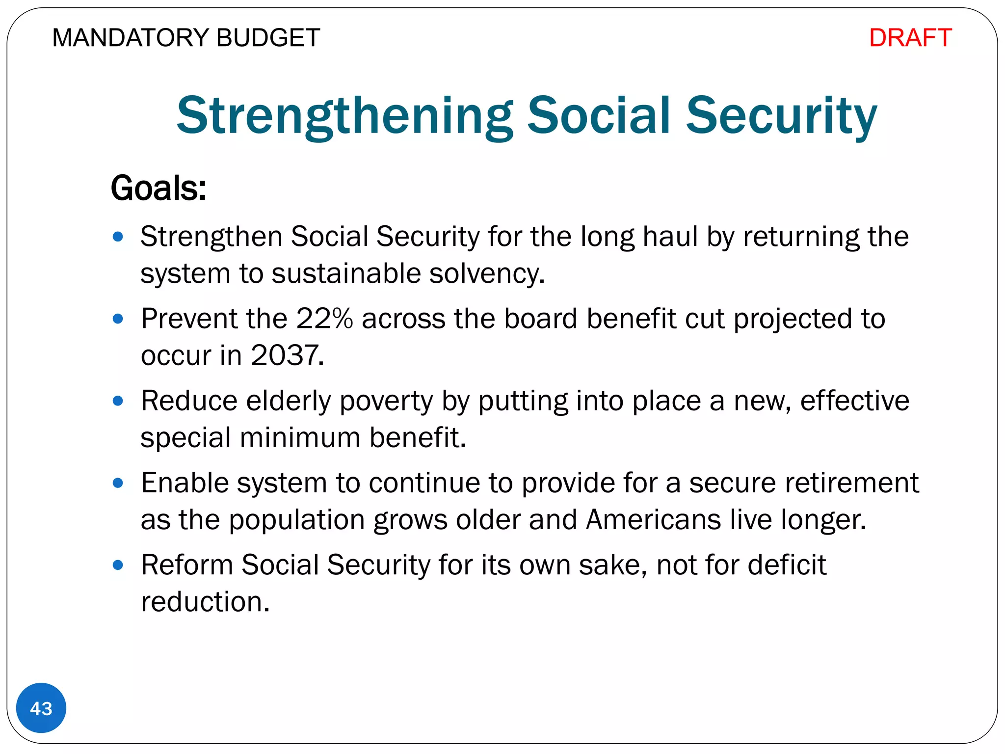 Strengthening Social Security
Goals:
 Strengthen Social Security for the long haul by returning the
system to sustainable solvency.
 Prevent the 22% across the board benefit cut projected to
occur in 2037.
 Reduce elderly poverty by putting into place a new, effective
special minimum benefit.
 Enable system to continue to provide for a secure retirement
as the population grows older and Americans live longer.
 Reform Social Security for its own sake, not for deficit
reduction.
43
MANDATORY BUDGET DRAFT
 