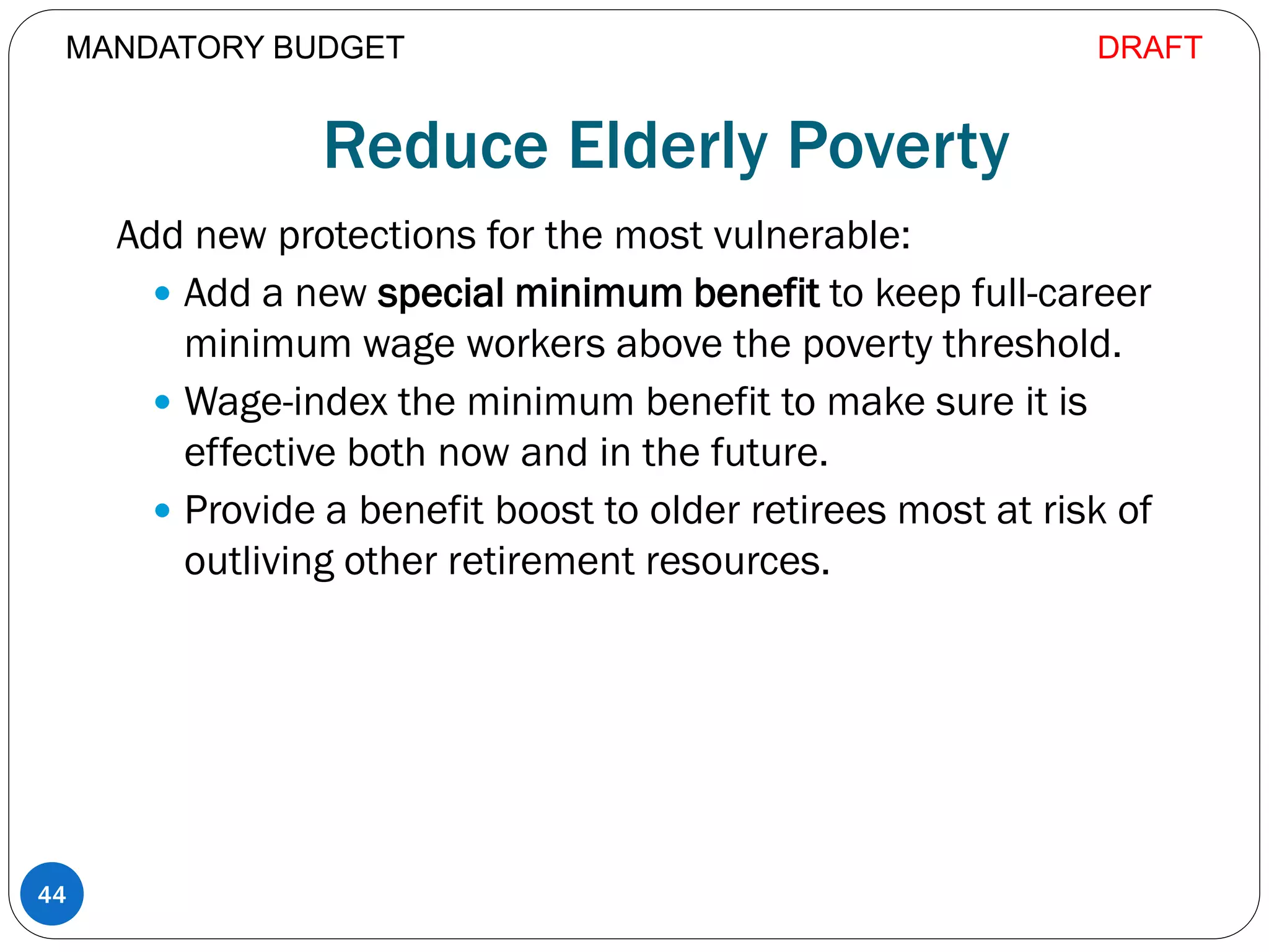 Reduce Elderly Poverty
Add new protections for the most vulnerable:
 Add a new special minimum benefit to keep full-career
minimum wage workers above the poverty threshold.
 Wage-index the minimum benefit to make sure it is
effective both now and in the future.
 Provide a benefit boost to older retirees most at risk of
outliving other retirement resources.
44
MANDATORY BUDGET DRAFT
 