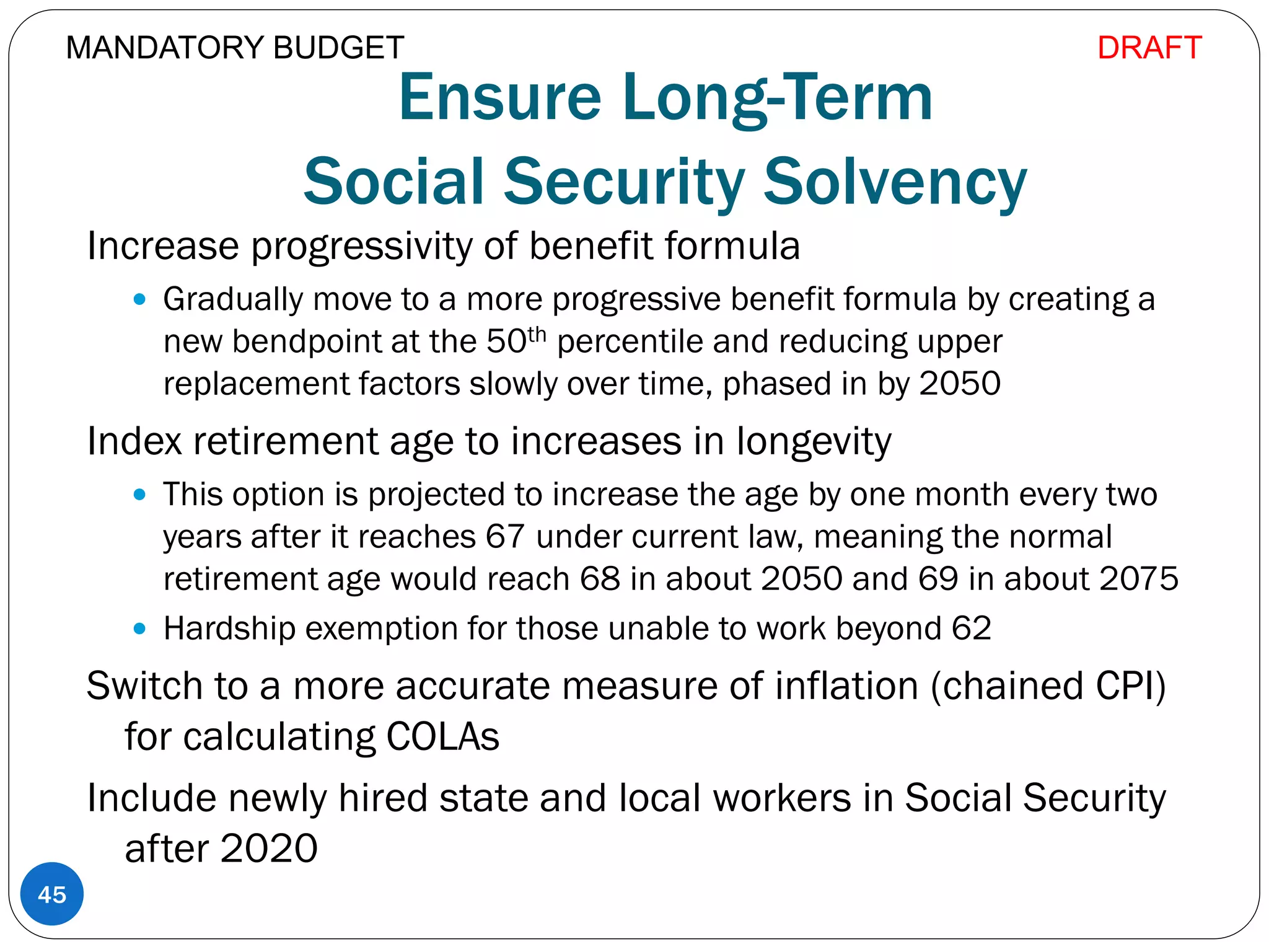 Ensure Long-Term
Social Security Solvency
Increase progressivity of benefit formula
 Gradually move to a more progressive benefit formula by creating a
new bendpoint at the 50th percentile and reducing upper
replacement factors slowly over time, phased in by 2050
Index retirement age to increases in longevity
 This option is projected to increase the age by one month every two
years after it reaches 67 under current law, meaning the normal
retirement age would reach 68 in about 2050 and 69 in about 2075
 Hardship exemption for those unable to work beyond 62
Switch to a more accurate measure of inflation (chained CPI)
for calculating COLAs
Include newly hired state and local workers in Social Security
after 2020
45
MANDATORY BUDGET DRAFT
 