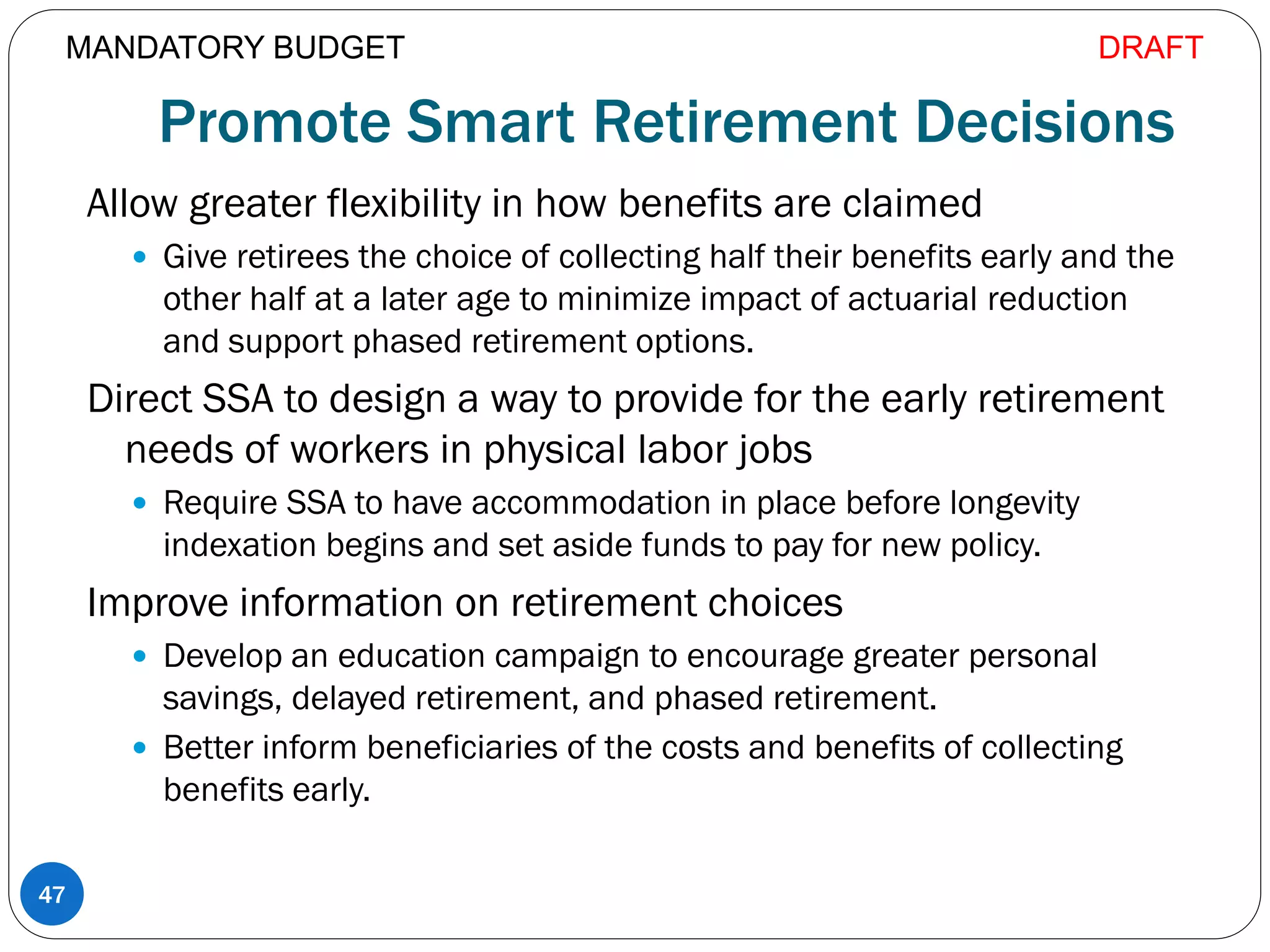 Promote Smart Retirement Decisions
Allow greater flexibility in how benefits are claimed
 Give retirees the choice of collecting half their benefits early and the
other half at a later age to minimize impact of actuarial reduction
and support phased retirement options.
Direct SSA to design a way to provide for the early retirement
needs of workers in physical labor jobs
 Require SSA to have accommodation in place before longevity
indexation begins and set aside funds to pay for new policy.
Improve information on retirement choices
 Develop an education campaign to encourage greater personal
savings, delayed retirement, and phased retirement.
 Better inform beneficiaries of the costs and benefits of collecting
benefits early.
47
MANDATORY BUDGET DRAFT
 