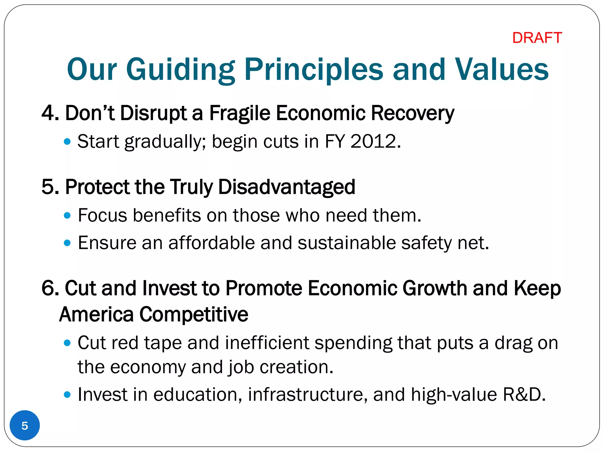 Our Guiding Principles and Values
4. Don’t Disrupt a Fragile Economic Recovery
 Start gradually; begin cuts in FY 2012.
5. Protect the Truly Disadvantaged
 Focus benefits on those who need them.
 Ensure an affordable and sustainable safety net.
6. Cut and Invest to Promote Economic Growth and Keep
America Competitive
 Cut red tape and inefficient spending that puts a drag on
the economy and job creation.
 Invest in education, infrastructure, and high-value R&D.
5
DRAFT
 