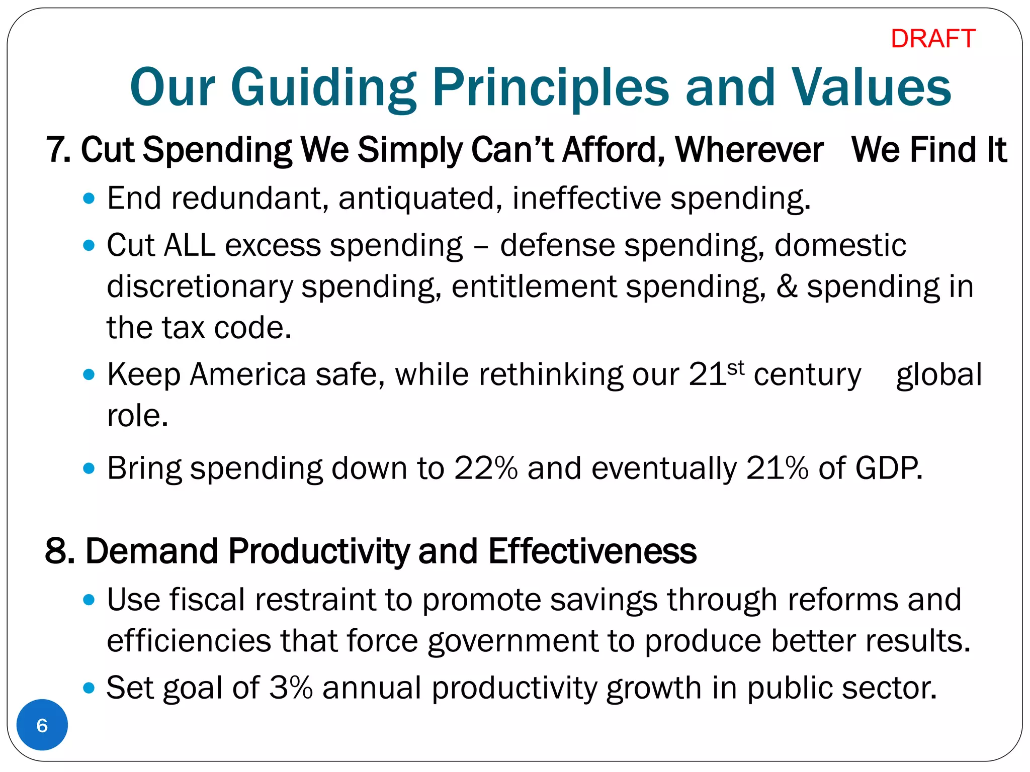 Our Guiding Principles and Values
7. Cut Spending We Simply Can’t Afford, Wherever We Find It
 End redundant, antiquated, ineffective spending.
 Cut ALL excess spending – defense spending, domestic
discretionary spending, entitlement spending, & spending in
the tax code.
 Keep America safe, while rethinking our 21st century global
role.
 Bring spending down to 22% and eventually 21% of GDP.
8. Demand Productivity and Effectiveness
 Use fiscal restraint to promote savings through reforms and
efficiencies that force government to produce better results.
 Set goal of 3% annual productivity growth in public sector.
6
DRAFT
 