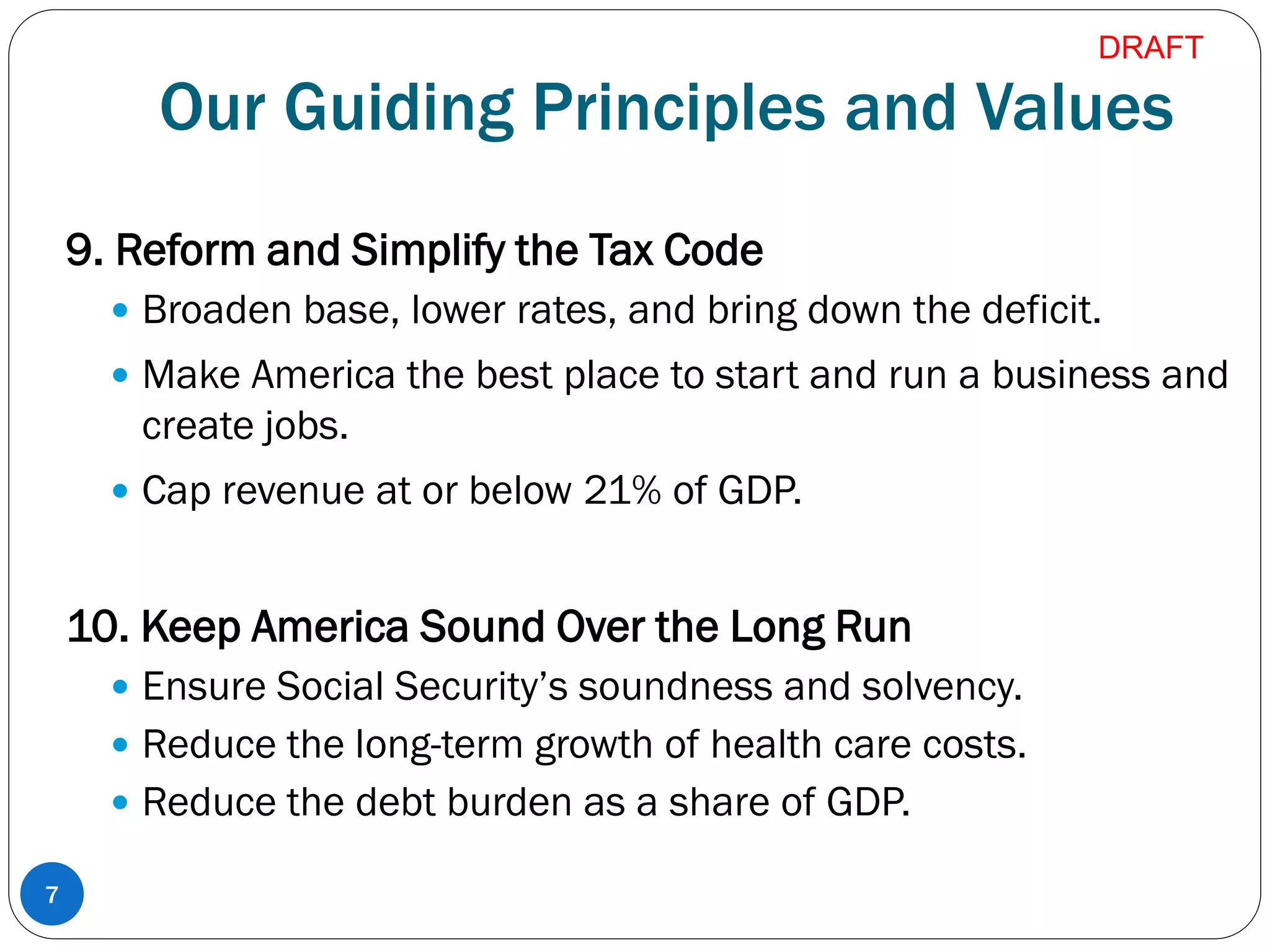 Our Guiding Principles and Values
9. Reform and Simplify the Tax Code
 Broaden base, lower rates, and bring down the deficit.
 Make America the best place to start and run a business and
create jobs.
 Cap revenue at or below 21% of GDP.
10. Keep America Sound Over the Long Run
 Ensure Social Security’s soundness and solvency.
 Reduce the long-term growth of health care costs.
 Reduce the debt burden as a share of GDP.
7
DRAFT
 