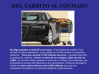 DEL CARRITO AL COCHAZO




No elige quitarles el Audi A8 a los suyos. O las tarjetas de crédito. O los
móviles de última generación. O los préstamos a fondo perdido a compañías
fantasma... Tiene que recortar 2.750 millones de euros y considera que sólo
se puede tras, además, «cerrar la mitad de los colegios, hablo de más de
2.000». Sin sonrojo. Mejor quitarles el carrito de la comida a los andaluces, que
arrebatarle el cochazo del dispendio a sus advenedizos. Crónica le da pistas a
Griñán de cómo podría ahorrar unos 4.655 millones para que sus
compañeros de gobierno no terminen asaltando supermercados.
 
