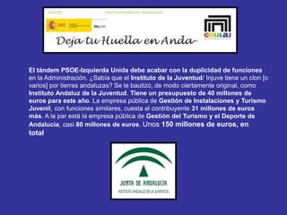 El tándem PSOE-Izquierda Unida debe acabar con la duplicidad de funciones
en la Administración. ¿Sabía que el Instituto de la Juventud/ Injuve tiene un clon [o
varios] por tierras andaluzas? Se le bautizó, de modo ciertamente original, como
Instituto Andaluz de la Juventud. Tiene un presupuesto de 40 millones de
euros para este año. La empresa pública de Gestión de Instalaciones y Turismo
Juvenil, con funciones similares, cuesta al contribuyente 31 millones de euros
más. A la par está la empresa pública de Gestión del Turismo y el Deporte de
Andalucía, casi 80 millones de euros. Unos 150 millones de euros, en
total..
 