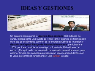 IDEAS Y GESTIONES




Un agujero negro como la Agencia Idea gestiona 860 millones de
euros. Ideada como una suerte de Think Tank y agencia de financiación
es el eje de escándalos como el de la empresa pública de Inversión y
Gestión de Capital Riesgo de Andalucía/Invercaria, participada al
100% por Idea. Justicia ya investiga un forado de 200 millones de
euros. ¿Por qué no la cierra cuando ha quedado demostrado que, para
obtener fondos, las compañías presentaron informes fraudulentos con
la venia de sombríos funcionarios? Sólo Griñán lo sabe.
 