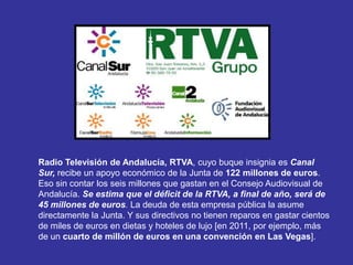 Radio Televisión de Andalucía, RTVA, cuyo buque insignia es Canal
Sur, recibe un apoyo económico de la Junta de 122 millones de euros.
Eso sin contar los seis millones que gastan en el Consejo Audiovisual de
Andalucía. Se estima que el déficit de la RTVA, a final de año, será de
45 millones de euros. La deuda de esta empresa pública la asume
directamente la Junta. Y sus directivos no tienen reparos en gastar cientos
de miles de euros en dietas y hoteles de lujo [en 2011, por ejemplo, más
de un cuarto de millón de euros en una convención en Las Vegas].
 