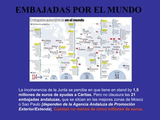 EMBAJADAS POR EL MUNDO




La incoherencia de la Junta se percibe en que tiene en stand by 1,5
millones de euros de ayudas a Cáritas. Pero no clausura las 21
embajadas andaluzas, que se sitúan en las mejores zonas de Moscú
o Sao Paulo [dependen de la Agencia Andaluza de Promoción
Exterior/Extenda]. Cuestan no menos de cinco millones de euros.
 