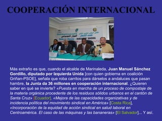 COOPERACIÓN INTERNACIONAL




Más extraño es que, cuando el alcalde de Marinaleda, Juan Manuel Sánchez
Gordillo, diputado por Izquierda Unida [con quien gobierna en coalición
Griñan-PSOE], señala que roba carritos para dárselos a andaluces que pasan
hambre, la Junta da 36 millones en cooperación internacional. ¿Quieren
saber en qué se invierte? «Puesta en marcha de un proceso de compostaje de
la materia orgánica procedente de los residuos sólidos urbanos en el cantón de
Santa Cruz» [Ecuador], «Mejora de las capacidades organizativas y de
incidencia política del movimiento sindical en América» [Costa Rica],
«Incorporación de la equidad de acción sindical en salud laboral en
Centroamérica. El caso de las máquinas y las bananeras» [El Salvador]... Y así.
 