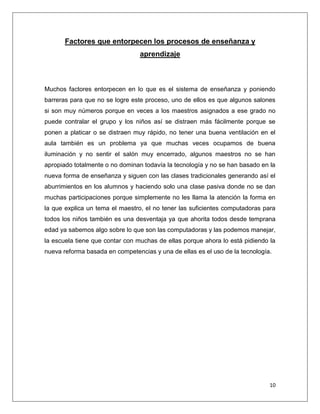 Factores que entorpecen los procesos de enseñanza y
                                 aprendizaje



Muchos factores entorpecen en lo que es el sistema de enseñanza y poniendo
barreras para que no se logre este proceso, uno de ellos es que algunos salones
si son muy números porque en veces a los maestros asignados a ese grado no
puede contralar el grupo y los niños así se distraen más fácilmente porque se
ponen a platicar o se distraen muy rápido, no tener una buena ventilación en el
aula también es un problema ya que muchas veces ocupamos de buena
iluminación y no sentir el salón muy encerrado, algunos maestros no se han
apropiado totalmente o no dominan todavía la tecnología y no se han basado en la
nueva forma de enseñanza y siguen con las clases tradicionales generando así el
aburrimientos en los alumnos y haciendo solo una clase pasiva donde no se dan
muchas participaciones porque simplemente no les llama la atención la forma en
la que explica un tema el maestro, el no tener las suficientes computadoras para
todos los niños también es una desventaja ya que ahorita todos desde temprana
edad ya sabemos algo sobre lo que son las computadoras y las podemos manejar,
la escuela tiene que contar con muchas de ellas porque ahora lo está pidiendo la
nueva reforma basada en competencias y una de ellas es el uso de la tecnología.




                                                                              10
 