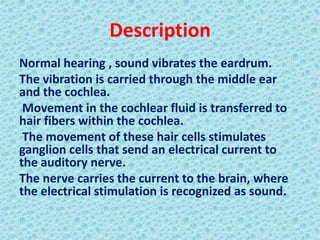 Description
Normal hearing , sound vibrates the eardrum.
The vibration is carried through the middle ear
and the cochlea.
 Movement in the cochlear fluid is transferred to
hair fibers within the cochlea.
 The movement of these hair cells stimulates
ganglion cells that send an electrical current to
the auditory nerve.
The nerve carries the current to the brain, where
the electrical stimulation is recognized as sound.
 
