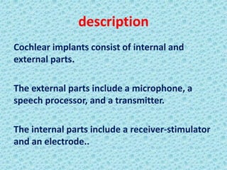 description
Cochlear implants consist of internal and
external parts.

The external parts include a microphone, a
speech processor, and a transmitter.

The internal parts include a receiver-stimulator
and an electrode..
 