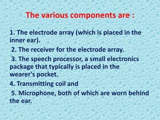 The various components are :
1. The electrode array (which is placed in the
inner ear).
 2. The receiver for the electrode array.
 3. The speech processor, a small electronics
package that typically is placed in the
wearer's pocket.
4. Transmitting coil and
 5. Microphone, both of which are worn behind
the ear.
 