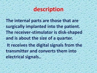 description
The internal parts are those that are
surgically implanted into the patient.
The receiver-stimulator is disk-shaped
and is about the size of a quarter.
 It receives the digital signals from the
transmitter and converts them into
electrical signals..
 