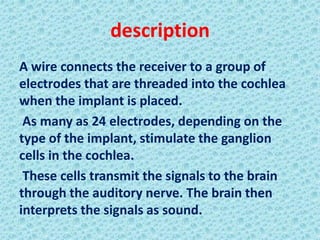 description
A wire connects the receiver to a group of
electrodes that are threaded into the cochlea
when the implant is placed.
 As many as 24 electrodes, depending on the
type of the implant, stimulate the ganglion
cells in the cochlea.
 These cells transmit the signals to the brain
through the auditory nerve. The brain then
interprets the signals as sound.
 