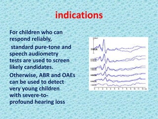 indications
For children who can
respond reliably,
 standard pure-tone and
speech audiometry
tests are used to screen
likely candidates.
Otherwise, ABR and OAEs
can be used to detect
very young children
with severe-to-
profound hearing loss
 