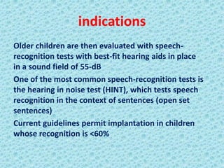 indications
Older children are then evaluated with speech-
recognition tests with best-fit hearing aids in place
in a sound field of 55-dB
One of the most common speech-recognition tests is
the hearing in noise test (HINT), which tests speech
recognition in the context of sentences (open set
sentences)
Current guidelines permit implantation in children
whose recognition is <60%
 