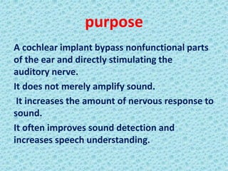 purpose
A cochlear implant bypass nonfunctional parts
of the ear and directly stimulating the
auditory nerve.
It does not merely amplify sound.
 It increases the amount of nervous response to
sound.
It often improves sound detection and
increases speech understanding.
 