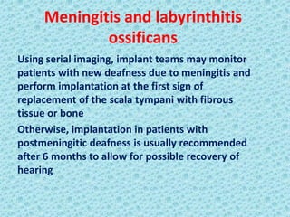 Meningitis and labyrinthitis
             ossificans
Using serial imaging, implant teams may monitor
patients with new deafness due to meningitis and
perform implantation at the first sign of
replacement of the scala tympani with fibrous
tissue or bone
Otherwise, implantation in patients with
postmeningitic deafness is usually recommended
after 6 months to allow for possible recovery of
hearing
 