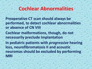 Cochlear Abnormalities
Preoperative CT scan should always be
performed, to detect cochlear abnormalities
or absence of CN VIII
Cochlear malformations, though, do not
necessarily preclude implantation
In pediatric patients with progressive hearing
loss, neurofibromatosis II and acoustic
neuromas should be excluded by performing
MRI
 