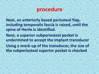 procedure
Next, an anteriorly based periosteal flap,
including temporalis fascia is raised, until the
spine of Henle is identified.
Next, a superior subperiosteal pocket is
undermined to accept the implant transducer
Using a mock-up of the transducer, the size of
the subperiosteal superior pocket is checked
 