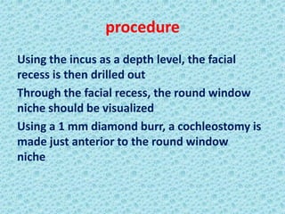 procedure
Using the incus as a depth level, the facial
recess is then drilled out
Through the facial recess, the round window
niche should be visualized
Using a 1 mm diamond burr, a cochleostomy is
made just anterior to the round window
niche
 