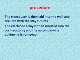 procedure
The transducer is then laid into the well and
secured with the stay sutures
The electrode array is then inserted into the
cochleostomy and the accompanying
guidewire is removed
 