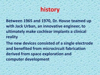 history
Between 1965 and 1970, Dr. House teamed up
with Jack Urban, an innovative engineer, to
ultimately make cochlear implants a clinical
reality
The new devices consisted of a single electrode
and benefited from microcircuit fabrication
derived from space exploration and
computer development
 