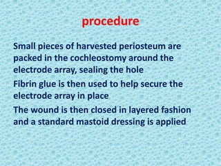 procedure
Small pieces of harvested periosteum are
packed in the cochleostomy around the
electrode array, sealing the hole
Fibrin glue is then used to help secure the
electrode array in place
The wound is then closed in layered fashion
and a standard mastoid dressing is applied
 