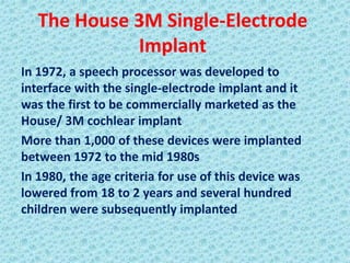 The House 3M Single-Electrode
             Implant
In 1972, a speech processor was developed to
interface with the single-electrode implant and it
was the first to be commercially marketed as the
House/ 3M cochlear implant
More than 1,000 of these devices were implanted
between 1972 to the mid 1980s
In 1980, the age criteria for use of this device was
lowered from 18 to 2 years and several hundred
children were subsequently implanted
 