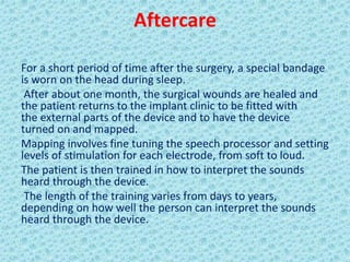 Aftercare

For a short period of time after the surgery, a special bandage
is worn on the head during sleep.
 After about one month, the surgical wounds are healed and
the patient returns to the implant clinic to be fitted with
the external parts of the device and to have the device
turned on and mapped.
Mapping involves fine tuning the speech processor and setting
levels of stimulation for each electrode, from soft to loud.
The patient is then trained in how to interpret the sounds
heard through the device.
 The length of the training varies from days to years,
depending on how well the person can interpret the sounds
heard through the device.
 