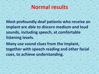 Normal results

Most profoundly deaf patients who receive an
implant are able to discern medium and loud
sounds, including speech, at comfortable
listening levels.
Many use sound clues from the implant,
together with speech reading and other facial
cues, to achieve understanding.
 