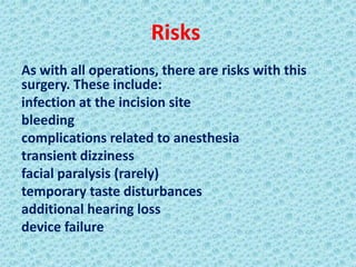 Risks
As with all operations, there are risks with this
surgery. These include:
infection at the incision site
bleeding
complications related to anesthesia
transient dizziness
facial paralysis (rarely)
temporary taste disturbances
additional hearing loss
device failure
 