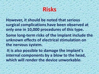 Risks
However, it should be noted that serious
surgical complications have been observed at
only one in 10,000 procedures of this type.
Some long-term risks of the implant include the
unknown effects of electrical stimulation on
the nervous system.
 It is also possible to damage the implant's
internal components by a blow to the head,
which will render the device unworkable.
 