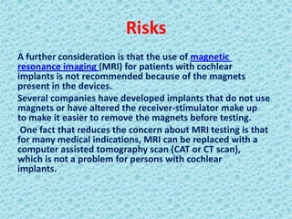 Risks
A further consideration is that the use of magnetic
resonance imaging (MRI) for patients with cochlear
implants is not recommended because of the magnets
present in the devices.
Several companies have developed implants that do not use
magnets or have altered the receiver-stimulator make up
to make it easier to remove the magnets before testing.
 One fact that reduces the concern about MRI testing is that
for many medical indications, MRI can be replaced with a
computer assisted tomography scan (CAT or CT scan),
which is not a problem for persons with cochlear
implants.
 