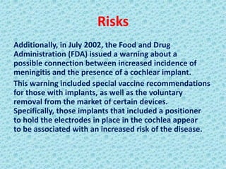 Risks
Additionally, in July 2002, the Food and Drug
Administration (FDA) issued a warning about a
possible connection between increased incidence of
meningitis and the presence of a cochlear implant.
This warning included special vaccine recommendations
for those with implants, as well as the voluntary
removal from the market of certain devices.
Specifically, those implants that included a positioner
to hold the electrodes in place in the cochlea appear
to be associated with an increased risk of the disease.
 